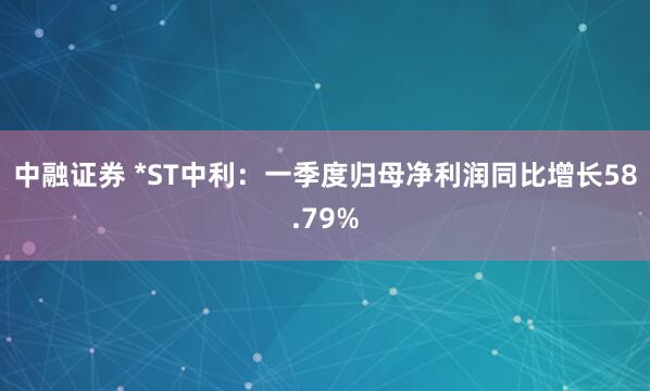中融证券 *ST中利：一季度归母净利润同比增长58.79%