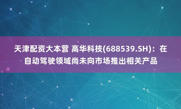 天津配资大本营 高华科技(688539.SH)：在自动驾驶领域尚未向市场推出相关产品