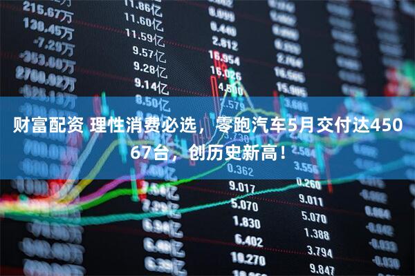 财富配资 理性消费必选，零跑汽车5月交付达45067台，创历史新高！