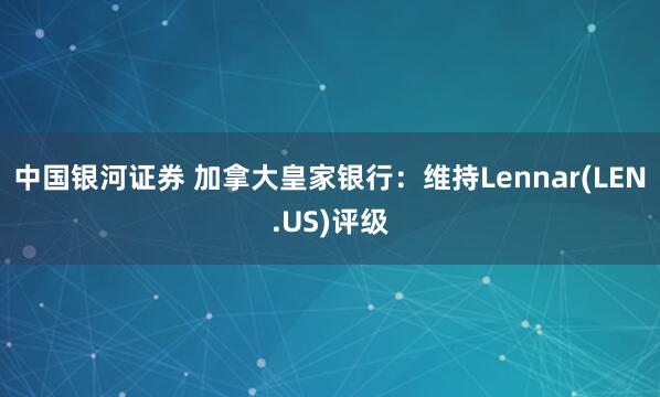 中国银河证券 加拿大皇家银行：维持Lennar(LEN.US)评级