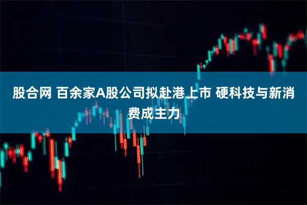 股合网 百余家A股公司拟赴港上市 硬科技与新消费成主力