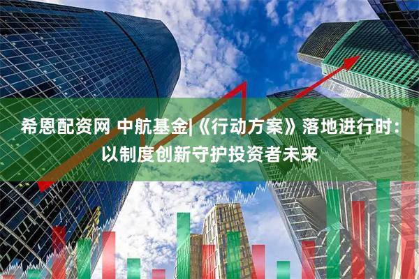 希恩配资网 中航基金|《行动方案》落地进行时：以制度创新守护投资者未来