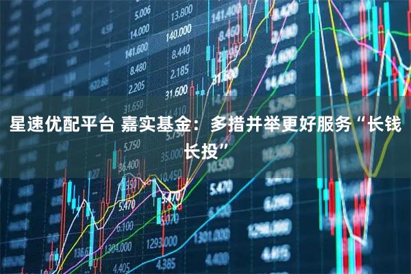 星速优配平台 嘉实基金：多措并举更好服务“长钱长投”
