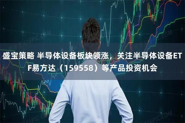 盛宝策略 半导体设备板块领涨，关注半导体设备ETF易方达（159558）等产品投资机会