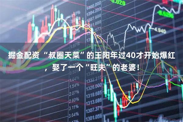 掘金配资 “叔圈天菜”的王阳年过40才开始爆红，娶了一个“旺夫”的老婆！