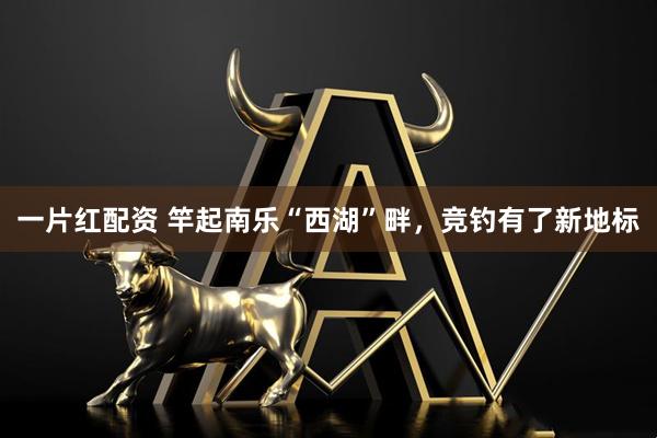 一片红配资 竿起南乐“西湖”畔，竞钓有了新地标