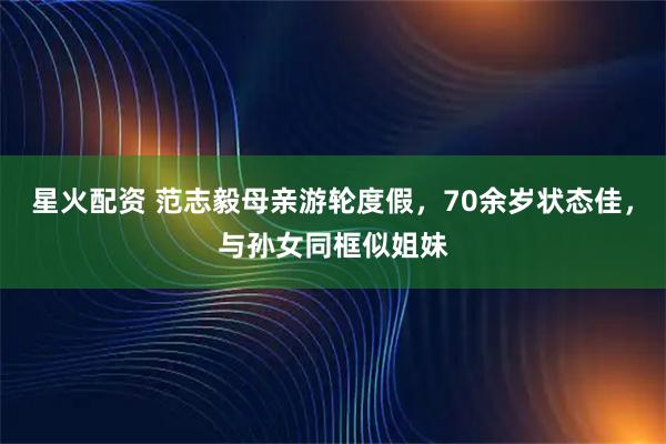 星火配资 范志毅母亲游轮度假，70余岁状态佳，与孙女同框似姐妹