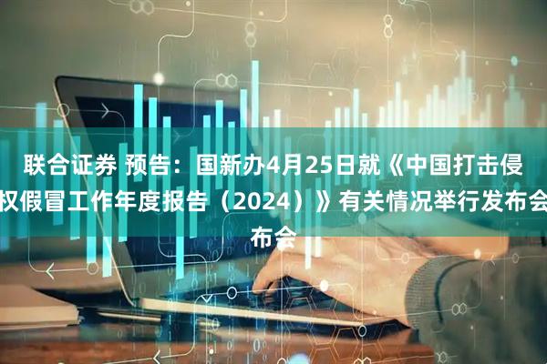 联合证券 预告：国新办4月25日就《中国打击侵权假冒工作年度报告（2024）》有关情况举行发布会