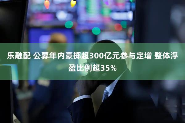 乐融配 公募年内豪掷超300亿元参与定增 整体浮盈比例超35%
