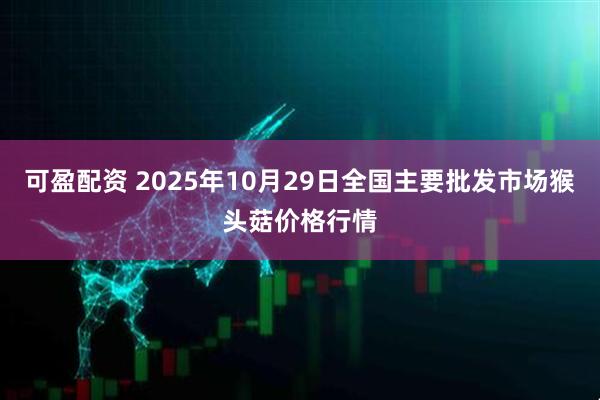 可盈配资 2025年10月29日全国主要批发市场猴头菇价格行情