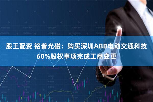 股王配资 铭普光磁：购买深圳ABB电动交通科技60%股权事项完成工商变更
