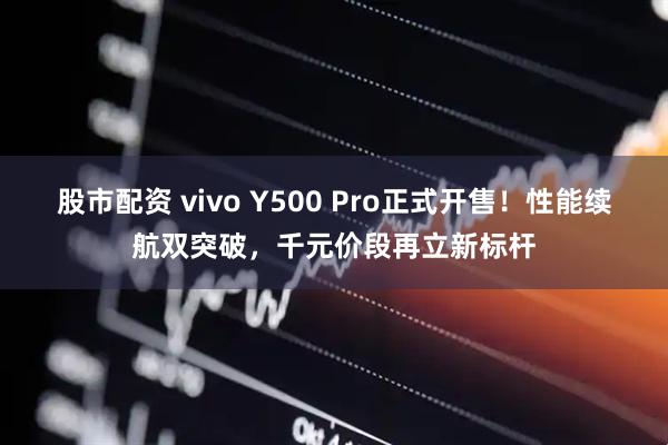 股市配资 vivo Y500 Pro正式开售！性能续航双突破，千元价段再立新标杆