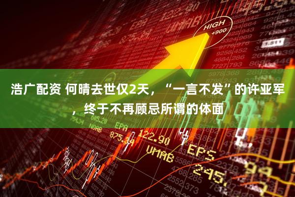 浩广配资 何晴去世仅2天，“一言不发”的许亚军，终于不再顾忌所谓的体面