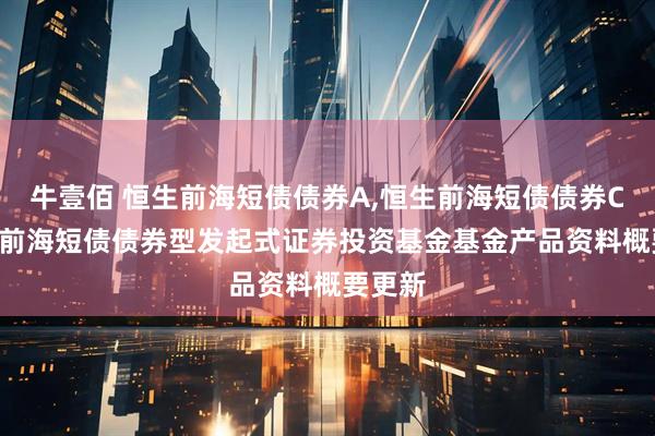 牛壹佰 恒生前海短债债券A,恒生前海短债债券C: 恒生前海短债债券型发起式证券投资基金基金产品资料概要更新