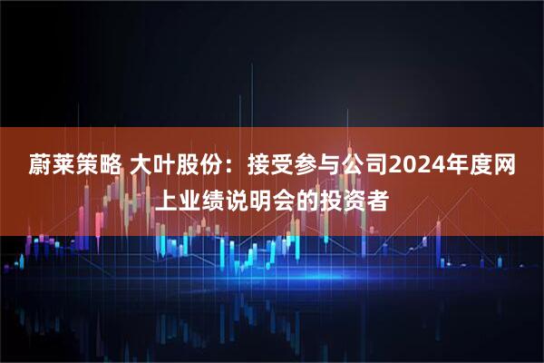 蔚莱策略 大叶股份：接受参与公司2024年度网上业绩说明会的投资者
