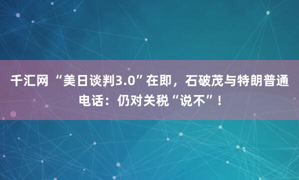 千汇网 “美日谈判3.0”在即，石破茂与特朗普通电话：仍对关税“说不”！