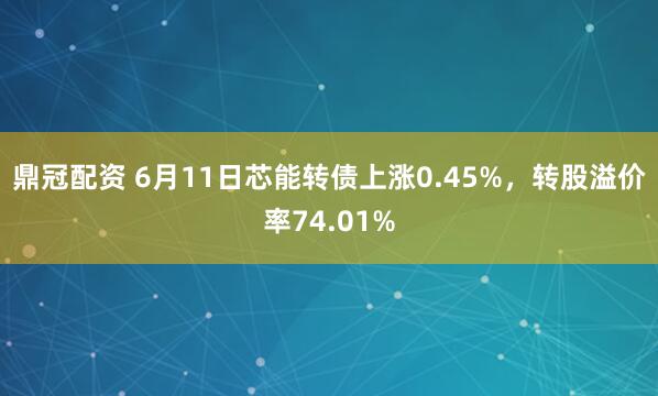鼎冠配资 6月11日芯能转债上涨0.45%，转股溢价率74.01%