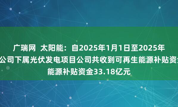 广瑞网  太阳能：自2025年1月1日至2025年12月31日，公司下属光伏发电项目公司共收到可再生能源补贴资金33.18亿元