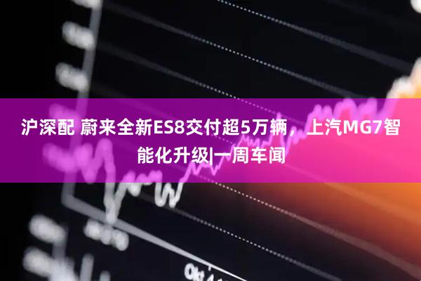 沪深配 蔚来全新ES8交付超5万辆，上汽MG7智能化升级|一周车闻