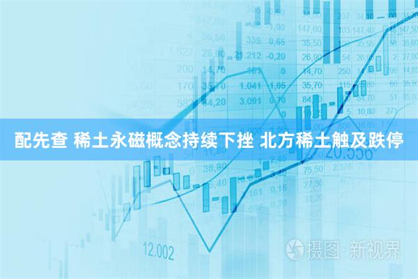 配先查 稀土永磁概念持续下挫 北方稀土触及跌停