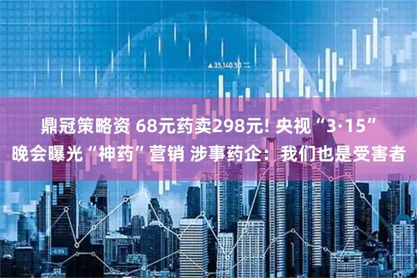 鼎冠策略资 68元药卖298元! 央视“3·15”晚会曝光“神药”营销 涉事药企：我们也是受害者