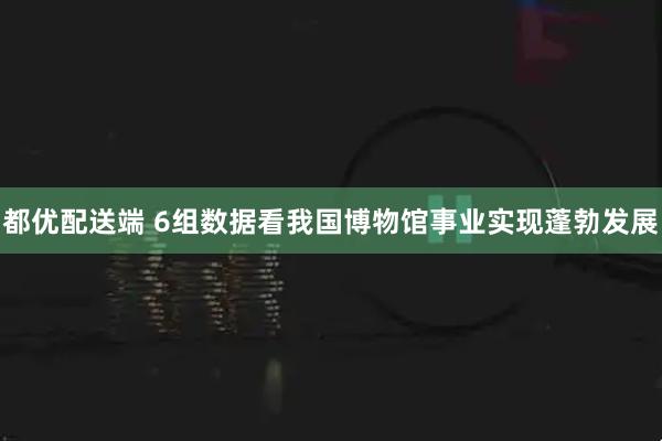 都优配送端 6组数据看我国博物馆事业实现蓬勃发展