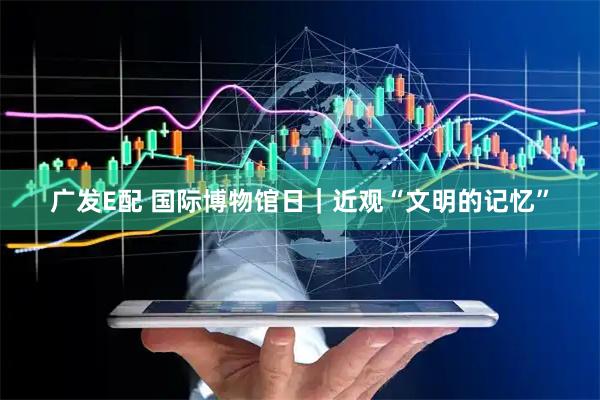 广发E配 国际博物馆日｜近观“文明的记忆”