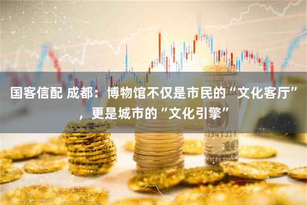 国客信配 成都：博物馆不仅是市民的“文化客厅”，更是城市的“文化引擎”