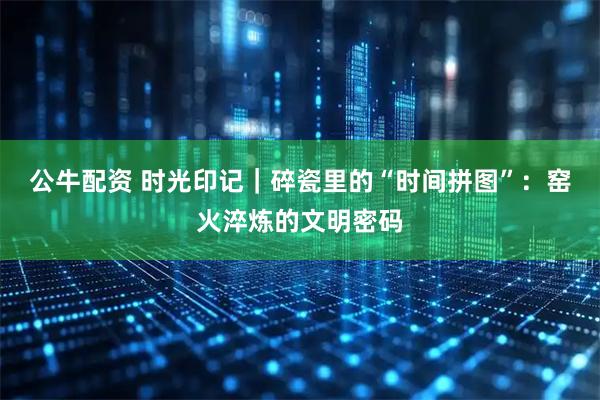 公牛配资 时光印记｜碎瓷里的“时间拼图”：窑火淬炼的文明密码